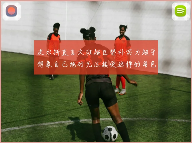 皮尔斯直言文班超巨替补实力超乎想象自己绝对无法接受这样的角色
