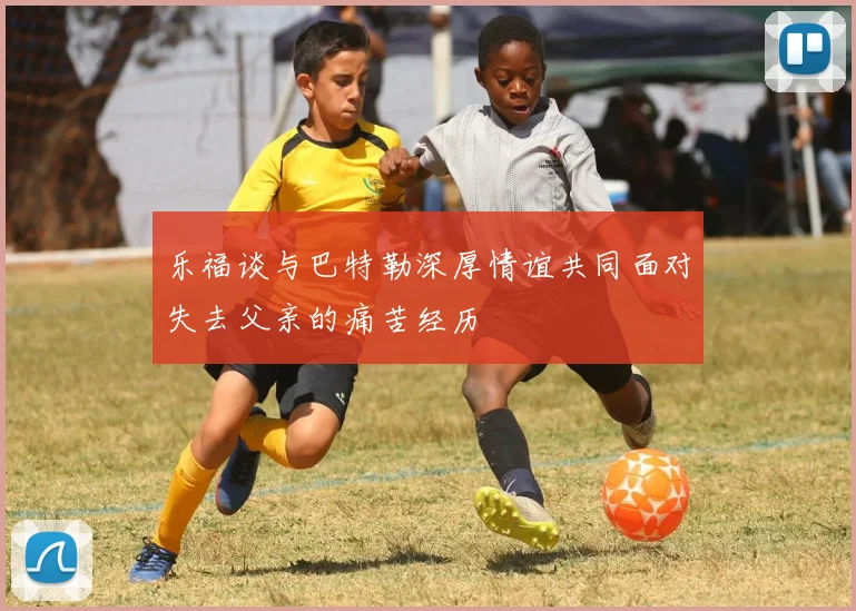 乐福谈与巴特勒深厚情谊共同面对失去父亲的痛苦经历