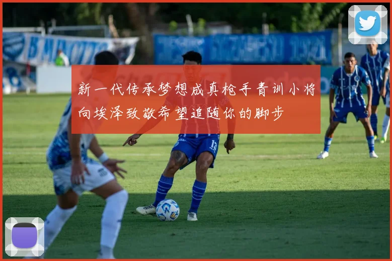 新一代传承梦想成真枪手青训小将向埃泽致敬希望追随你的脚步