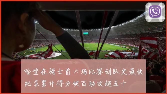 哈登在骑士首六场比赛创队史最快纪录累计得分破百助攻超五十
