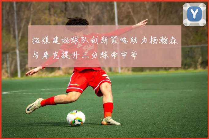 拓媒建议球队创新策略助力杨瀚森与库克提升三分球命中率