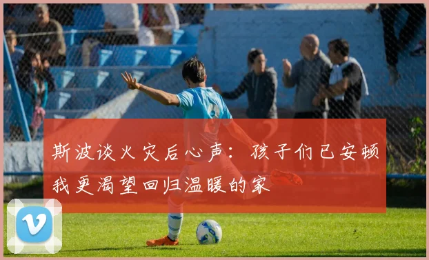 斯波谈火灾后心声：孩子们已安顿我更渴望回归温暖的家
