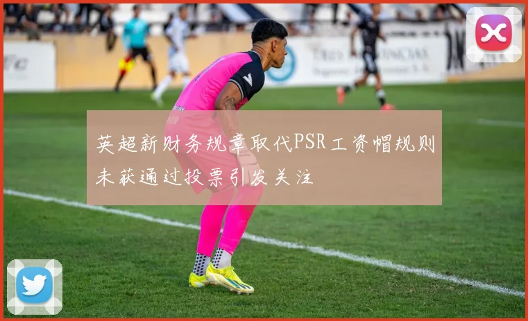 英超新财务规章取代PSR工资帽规则未获通过投票引发关注