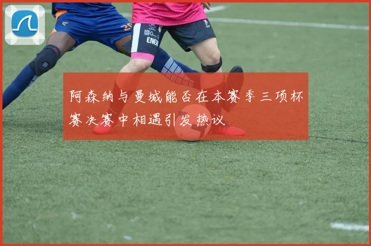 阿森纳与曼城能否在本赛季三项杯赛决赛中相遇引发热议