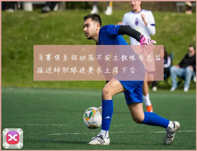马赛俱乐部动荡不安主教练与总监接连辞职球迷要求主席下台