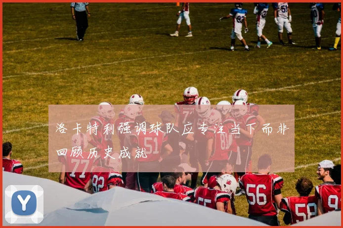 洛卡特利强调球队应专注当下而非回顾历史成就