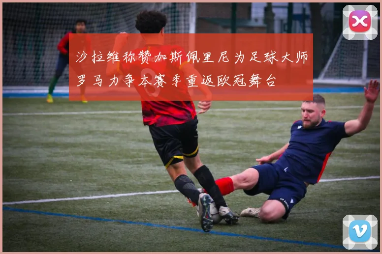 沙拉维称赞加斯佩里尼为足球大师罗马力争本赛季重返欧冠舞台