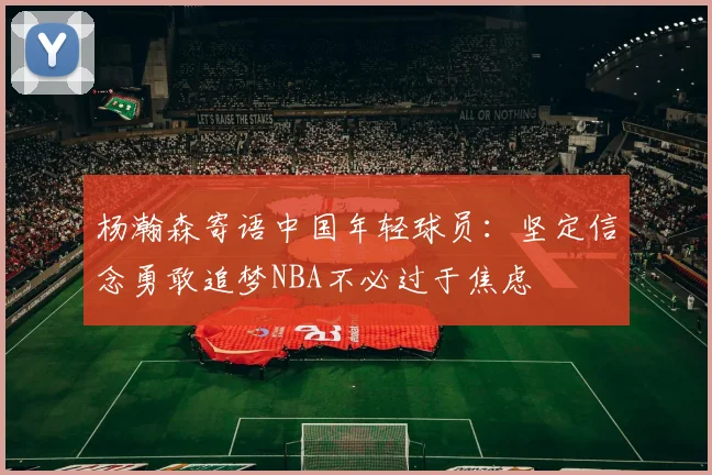 杨瀚森寄语中国年轻球员：坚定信念勇敢追梦NBA不必过于焦虑