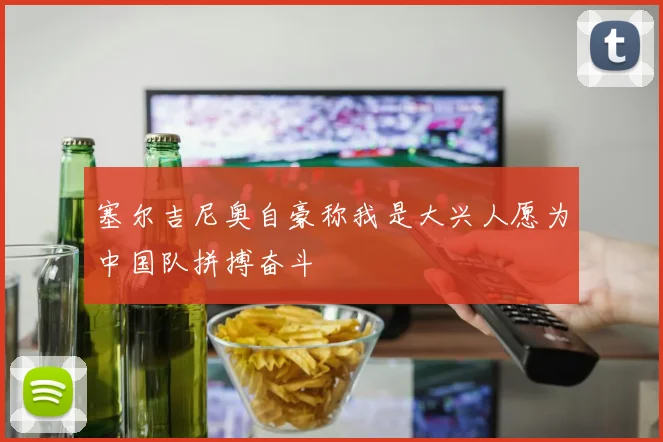 塞尔吉尼奥自豪称我是大兴人愿为中国队拼搏奋斗
