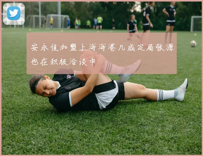 安永佳加盟上海海港几成定局张源也在积极洽谈中