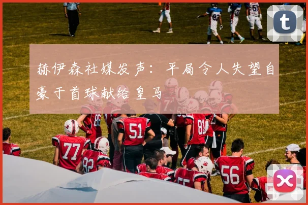 赫伊森社媒发声：平局令人失望自豪于首球献给皇马