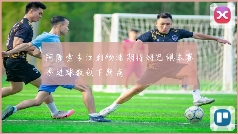 阿隆索专注利物浦期待姆巴佩本赛季进球数创下新高