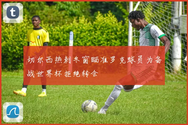 切尔西热刺冬窗瞄准罗克球员为备战世界杯拒绝转会