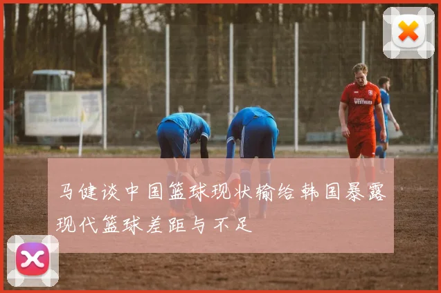 马健谈中国篮球现状输给韩国暴露现代篮球差距与不足