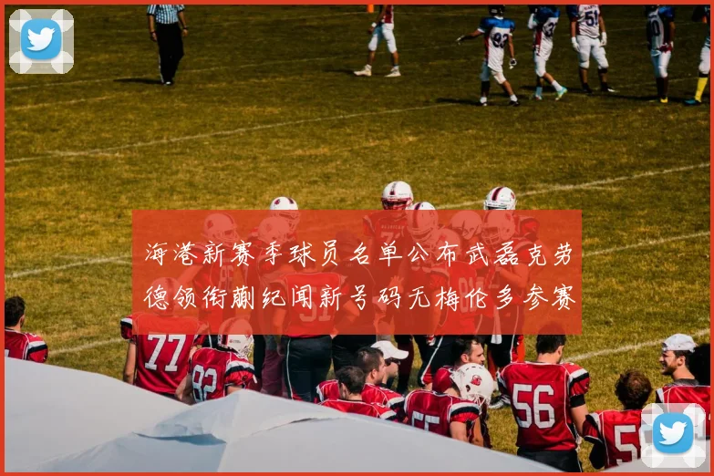 海港新赛季球员名单公布武磊克劳德领衔蒯纪闻新号码无梅伦多参赛