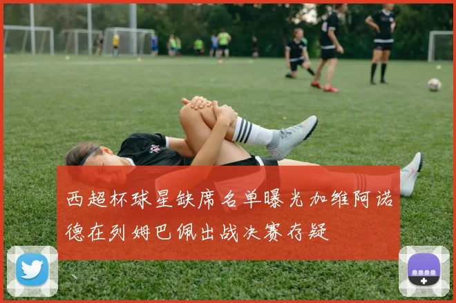 西超杯球星缺席名单曝光加维阿诺德在列姆巴佩出战决赛存疑