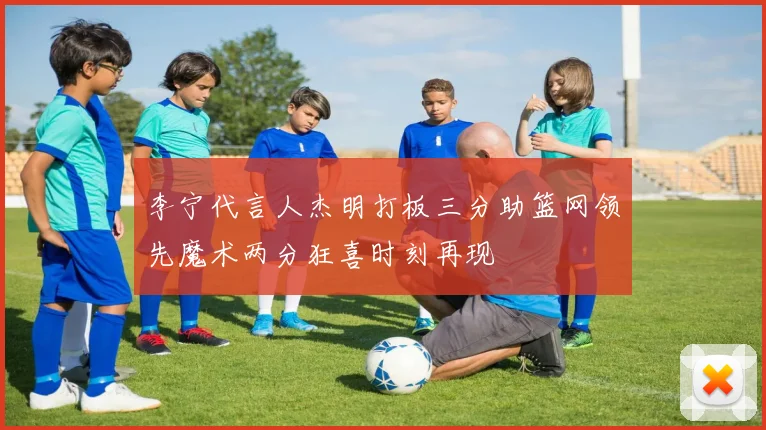 李宁代言人杰明打板三分助篮网领先魔术两分狂喜时刻再现