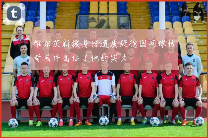 维尔茨新援身份遭质疑德国网球传奇或许高估了他的实力