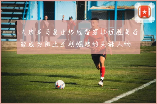 文班亚马复出终结雷霆16连胜是否能成为阻止王朝崛起的关键人物