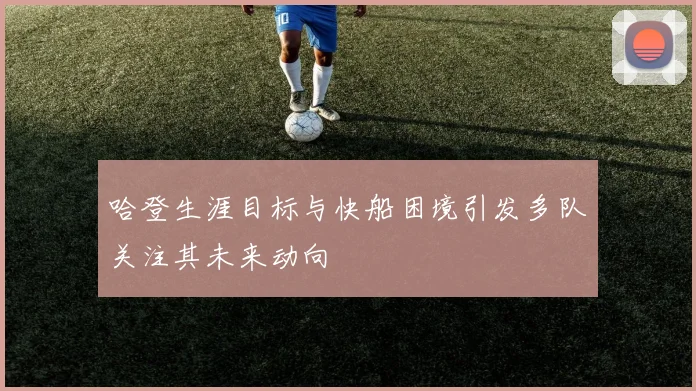 哈登生涯目标与快船困境引发多队关注其未来动向