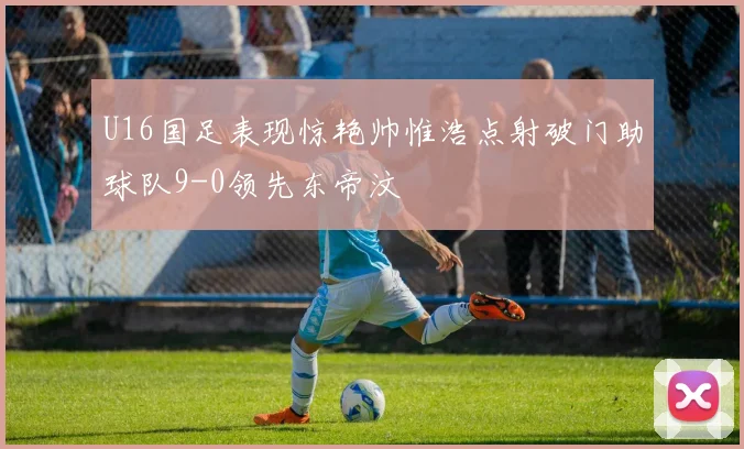 U16国足表现惊艳帅惟浩点射破门助球队9-0领先东帝汶