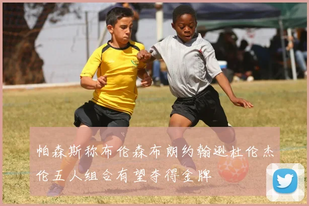 帕森斯称布伦森布朗约翰逊杜伦杰伦五人组合有望夺得金牌