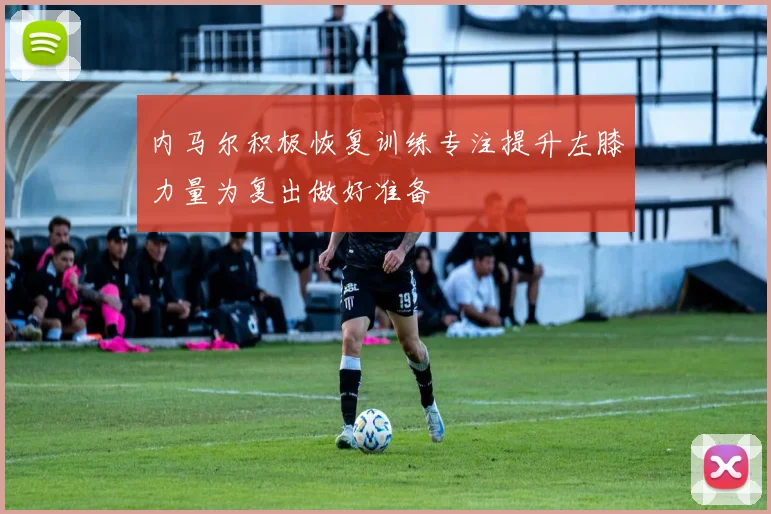 内马尔积极恢复训练专注提升左膝力量为复出做好准备