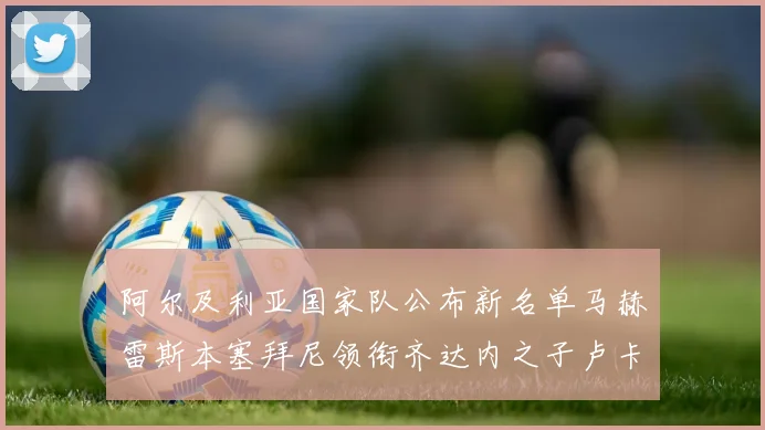 阿尔及利亚国家队公布新名单马赫雷斯本塞拜尼领衔齐达内之子卢卡入选