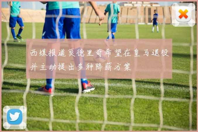 西媒报道莫德里奇希望在皇马退役并主动提出多种降薪方案