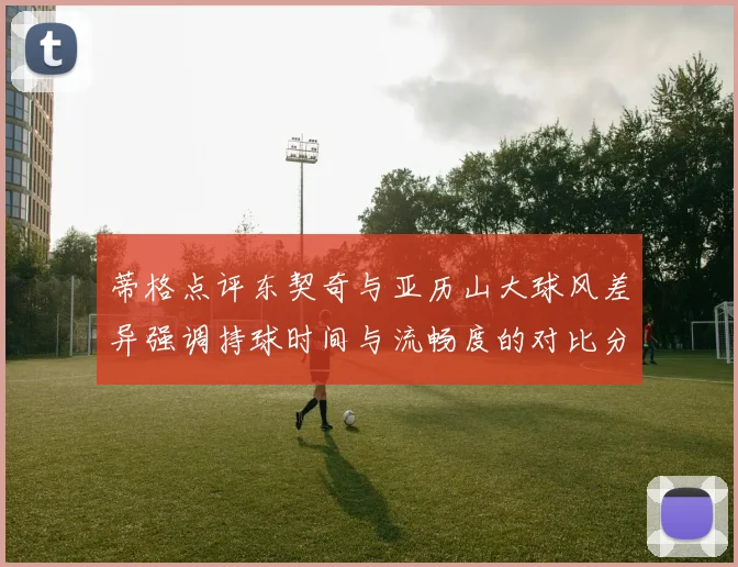 蒂格点评东契奇与亚历山大球风差异强调持球时间与流畅度的对比分析