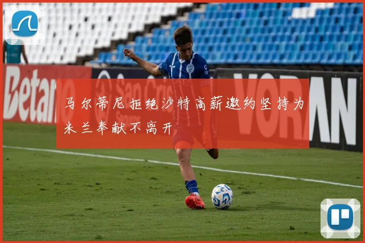 马尔蒂尼拒绝沙特高薪邀约坚持为米兰奉献不离开